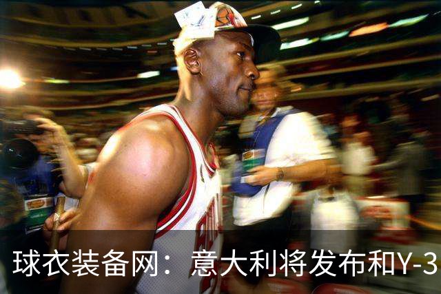 球衣装备网：意大利将发布和Y-3的联名球衣，预计2027年上市